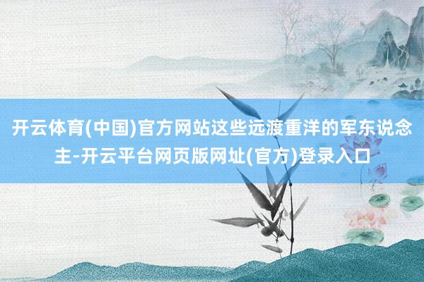 开云体育(中国)官方网站这些远渡重洋的军东说念主-开云平台网页版网址(官方)登录入口