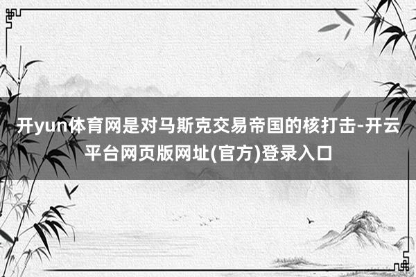 开yun体育网是对马斯克交易帝国的核打击-开云平台网页版网址(官方)登录入口