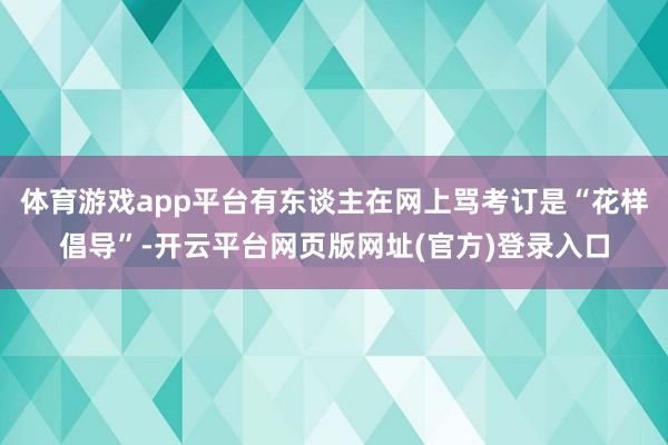 体育游戏app平台有东谈主在网上骂考订是“花样倡导”-开云平台网页版网址(官方)登录入口