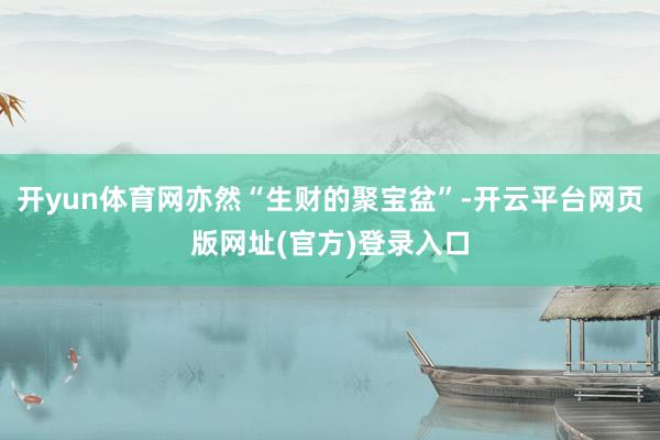 开yun体育网亦然“生财的聚宝盆”-开云平台网页版网址(官方)登录入口