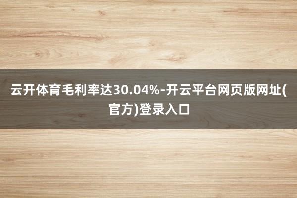 云开体育毛利率达30.04%-开云平台网页版网址(官方)登录入口