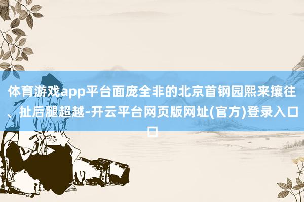 体育游戏app平台面庞全非的北京首钢园熙来攘往、扯后腿超越-开云平台网页版网址(官方)登录入口
