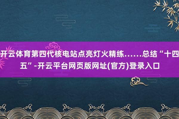 开云体育第四代核电站点亮灯火精练……总结“十四五”-开云平台网页版网址(官方)登录入口
