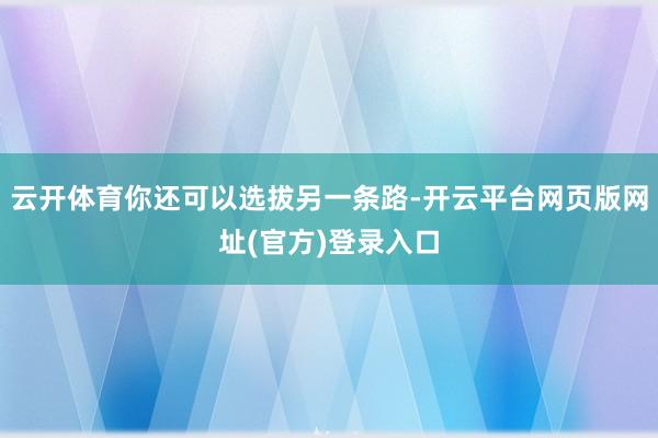 云开体育你还可以选拔另一条路-开云平台网页版网址(官方)登录入口