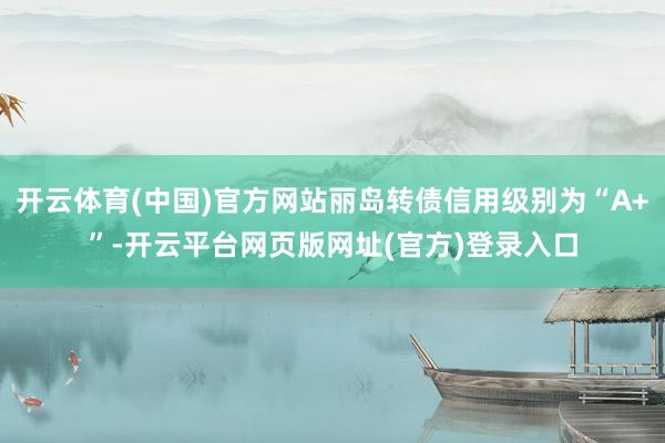开云体育(中国)官方网站丽岛转债信用级别为“A+”-开云平台网页版网址(官方)登录入口