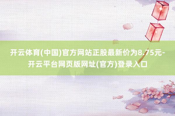 开云体育(中国)官方网站正股最新价为8.75元-开云平台网页版网址(官方)登录入口