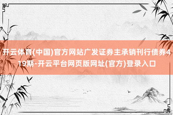 开云体育(中国)官方网站广发证券主承销刊行债券419期-开云平台网页版网址(官方)登录入口