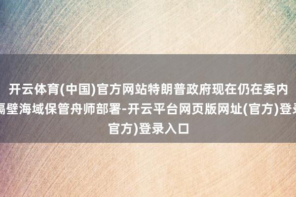 开云体育(中国)官方网站特朗普政府现在仍在委内瑞拉隔壁海域保管舟师部署-开云平台网页版网址(官方)登录入口