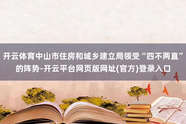 开云体育中山市住房和城乡建立局领受“四不两直”的阵势-开云平台网页版网址(官方)登录入口