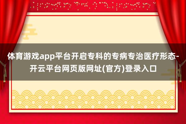 体育游戏app平台开启专科的专病专治医疗形态-开云平台网页版网址(官方)登录入口