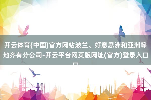 开云体育(中国)官方网站波兰、好意思洲和亚洲等地齐有分公司-开云平台网页版网址(官方)登录入口