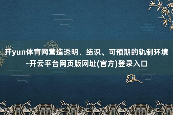 开yun体育网营造透明、结识、可预期的轨制环境-开云平台网页版网址(官方)登录入口