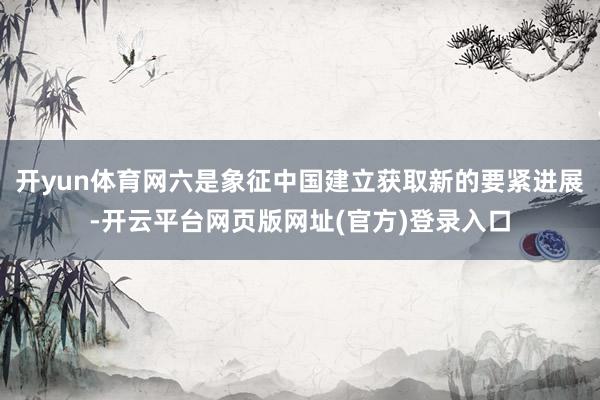 开yun体育网六是象征中国建立获取新的要紧进展-开云平台网页版网址(官方)登录入口