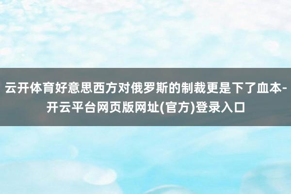 云开体育好意思西方对俄罗斯的制裁更是下了血本-开云平台网页版网址(官方)登录入口
