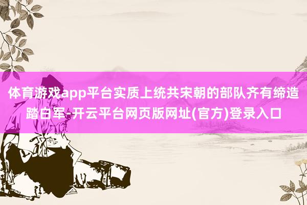 体育游戏app平台实质上统共宋朝的部队齐有缔造踏白军-开云平台网页版网址(官方)登录入口