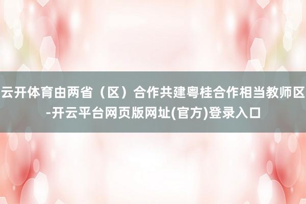 云开体育由两省(区)合作共建粤桂合作相当教师区-开云平台网页版网址(官方)登录入口