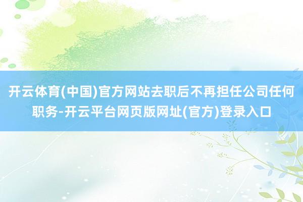 开云体育(中国)官方网站去职后不再担任公司任何职务-开云平台网页版网址(官方)登录入口