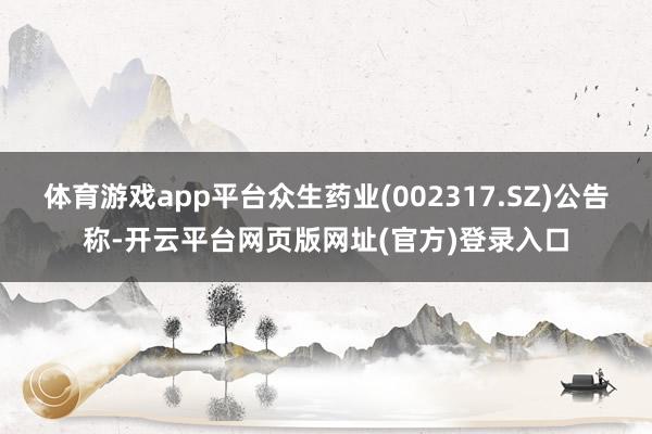 体育游戏app平台众生药业(002317.SZ)公告称-开云平台网页版网址(官方)登录入口