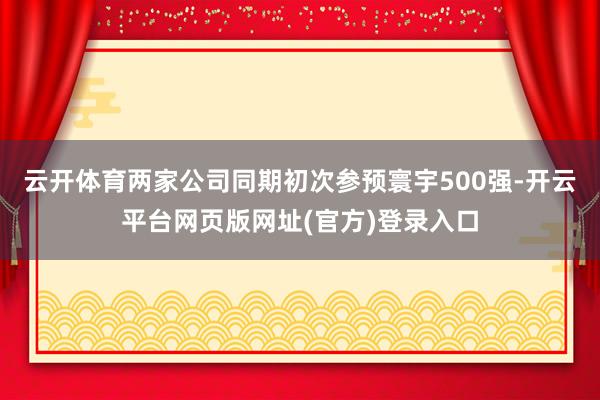 云开体育两家公司同期初次参预寰宇500强-开云平台网页版网址(官方)登录入口