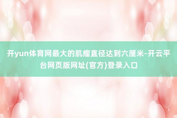 开yun体育网最大的肌瘤直径达到六厘米-开云平台网页版网址(官方)登录入口