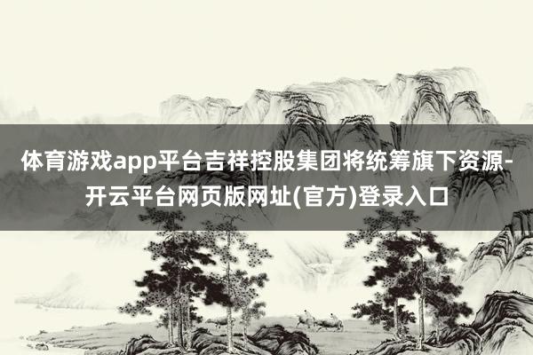 体育游戏app平台吉祥控股集团将统筹旗下资源-开云平台网页版网址(官方)登录入口