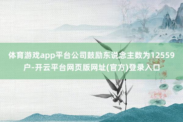 体育游戏app平台公司鼓励东说念主数为12559户-开云平台网页版网址(官方)登录入口