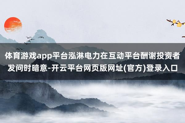体育游戏app平台泓淋电力在互动平台酬谢投资者发问时暗意-开云平台网页版网址(官方)登录入口