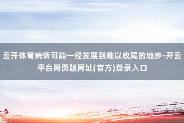 云开体育病情可能一经发展到难以收尾的地步-开云平台网页版网址(官方)登录入口