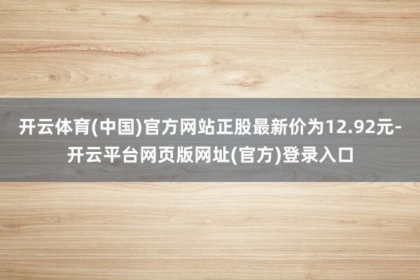 开云体育(中国)官方网站正股最新价为12.92元-开云平台网页版网址(官方)登录入口