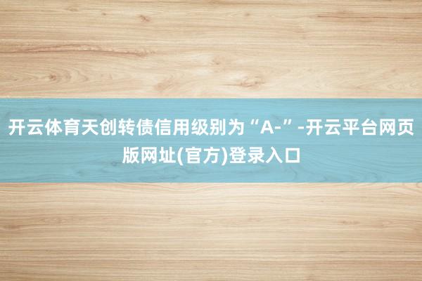 开云体育天创转债信用级别为“A-”-开云平台网页版网址(官方)登录入口