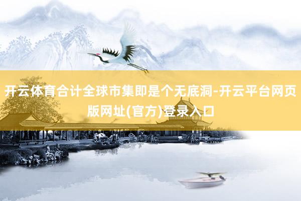 开云体育合计全球市集即是个无底洞-开云平台网页版网址(官方)登录入口