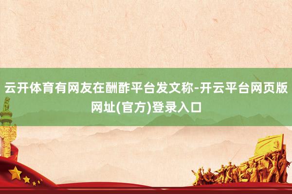 云开体育有网友在酬酢平台发文称-开云平台网页版网址(官方)登录入口