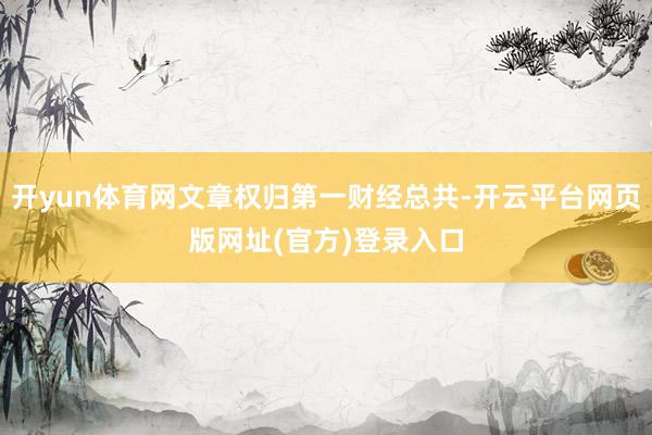 开yun体育网文章权归第一财经总共-开云平台网页版网址(官方)登录入口