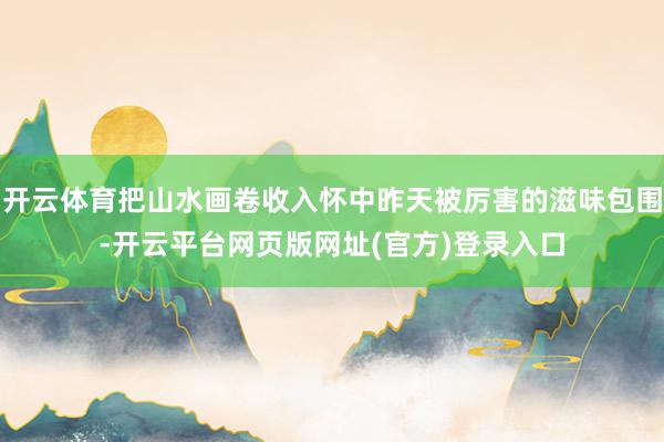 开云体育把山水画卷收入怀中昨天被厉害的滋味包围-开云平台网页版网址(官方)登录入口