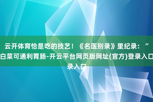 云开体育恰是吃的技艺！《名医别录》里纪录：“白菜可通利胃肠-开云平台网页版网址(官方)登录入口