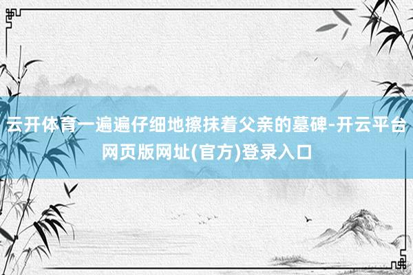 云开体育一遍遍仔细地擦抹着父亲的墓碑-开云平台网页版网址(官方)登录入口