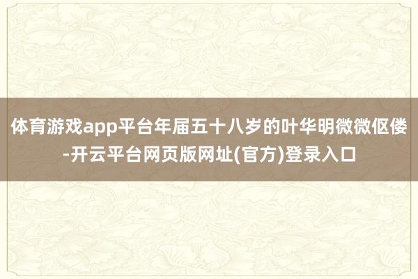 体育游戏app平台年届五十八岁的叶华明微微伛偻-开云平台网页版网址(官方)登录入口