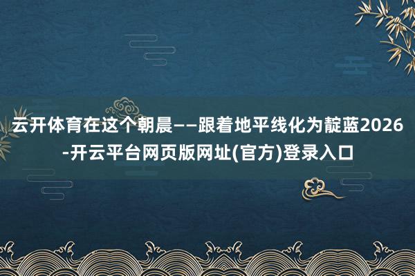 云开体育在这个朝晨——跟着地平线化为靛蓝2026-开云平台网页版网址(官方)登录入口