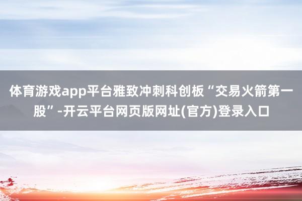 体育游戏app平台雅致冲刺科创板“交易火箭第一股”-开云平台网页版网址(官方)登录入口