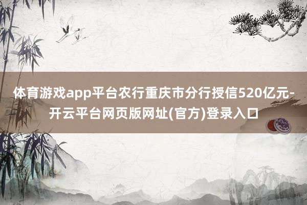 体育游戏app平台农行重庆市分行授信520亿元-开云平台网页版网址(官方)登录入口