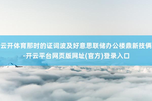 云开体育那时的证词波及好意思联储办公楼鼎新技俩-开云平台网页版网址(官方)登录入口