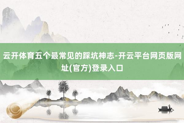 云开体育五个最常见的踩坑神志-开云平台网页版网址(官方)登录入口