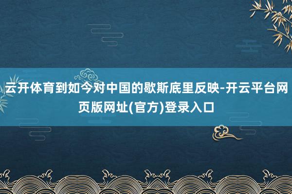云开体育到如今对中国的歇斯底里反映-开云平台网页版网址(官方)登录入口