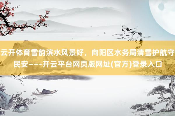 云开体育雪韵滨水风景好，向阳区水务局清雪护航守民安——-开云平台网页版网址(官方)登录入口