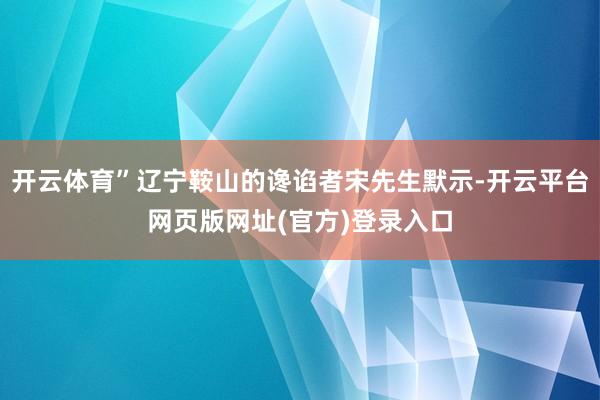 开云体育”辽宁鞍山的谗谄者宋先生默示-开云平台网页版网址(官方)登录入口